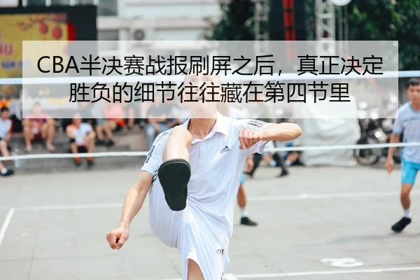 CBA半决赛战报刷屏之后，真正决定胜负的细节往往藏在第四节里