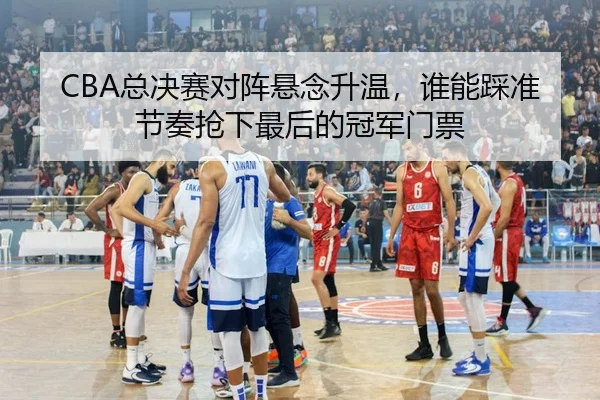 CBA总决赛对阵悬念升温，谁能踩准节奏抢下最后的冠军门票